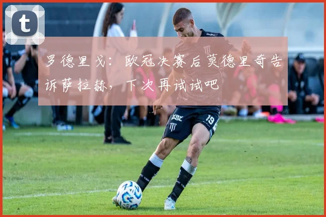 罗德里戈：欧冠决赛后莫德里奇告诉萨拉赫，下次再试试吧