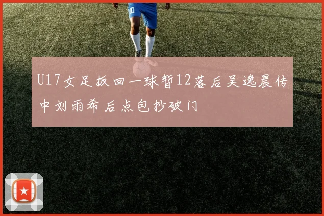 U17女足扳回一球暂12落后吴逸晨传中刘雨希后点包抄破门