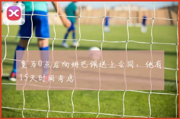 皇马0点后向姆巴佩送上合同，他有15天时间考虑