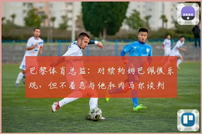 巴黎体育总监：对续约姆巴佩很乐观，但不着急与他和内马尔谈判