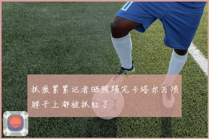 抓痕累累记者晒照踢完卡塔尔万项脖子上都被抓红了