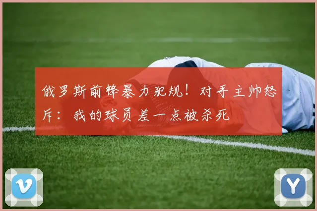 俄罗斯前锋暴力犯规！对手主帅怒斥：我的球员差一点被杀死