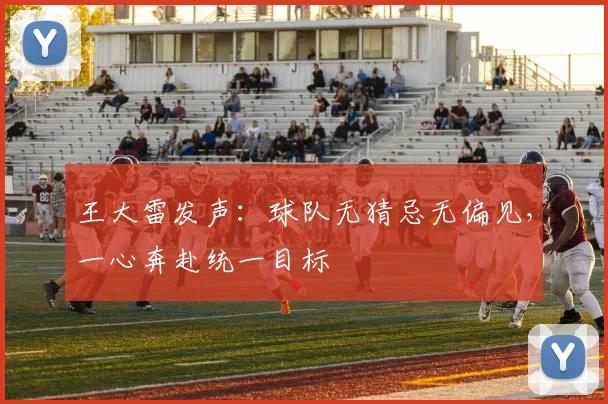 王大雷发声：球队无猜忌无偏见，一心奔赴统一目标