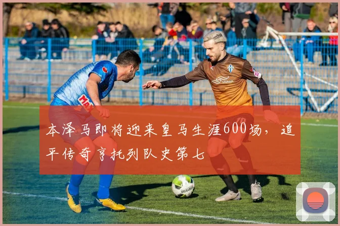 本泽马即将迎来皇马生涯600场，追平传奇亨托列队史第七
