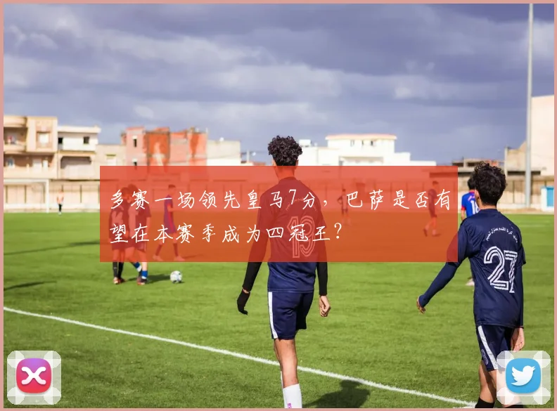 多赛一场领先皇马7分，巴萨是否有望在本赛季成为四冠王？