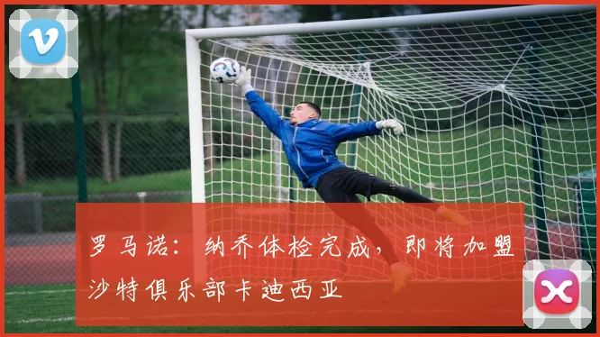 罗马诺：纳乔体检完成，即将加盟沙特俱乐部卡迪西亚