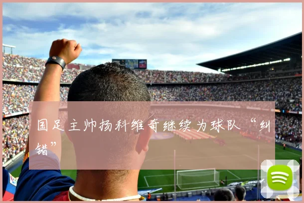 国足主帅扬科维奇继续为球队“纠错”