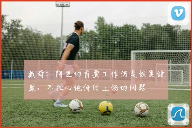 戴奇：阿里的首要工作仍是恢复健康，不担心他何时上场的问题