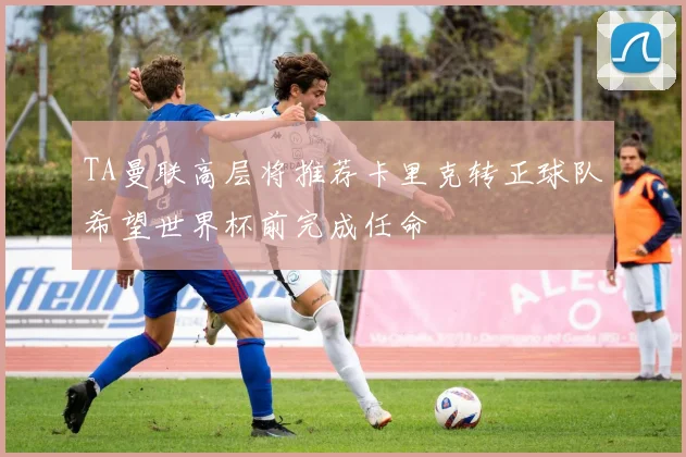 TA曼联高层将推荐卡里克转正球队希望世界杯前完成任命
