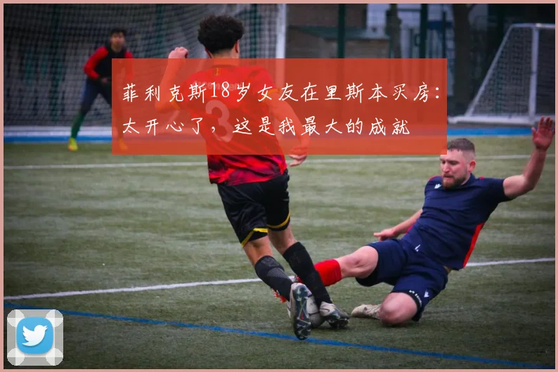 菲利克斯18岁女友在里斯本买房：太开心了，这是我最大的成就
