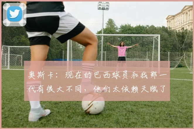 奥斯卡：现在的巴西球员和我那一代有很大不同，他们太依赖天赋了