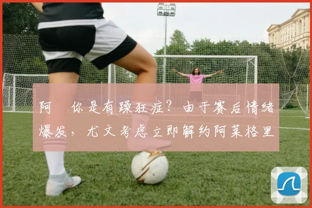 阿囧你是有躁狂症？由于赛后情绪爆发，尤文考虑立即解约阿莱格里