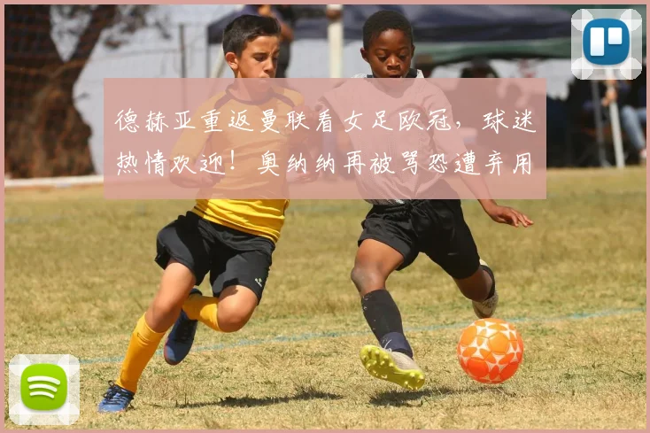 德赫亚重返曼联看女足欧冠，球迷热情欢迎！奥纳纳再被骂恐遭弃用