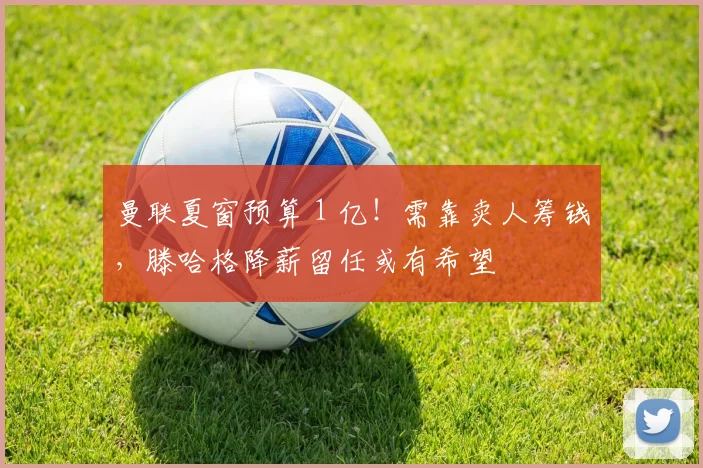 曼联夏窗预算 1 亿！需靠卖人筹钱，滕哈格降薪留任或有希望
