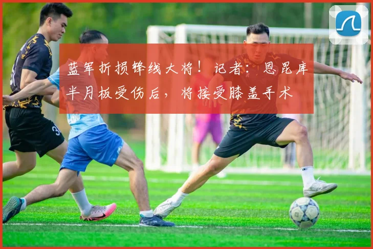 蓝军折损锋线大将！记者：恩昆库半月板受伤后，将接受膝盖手术