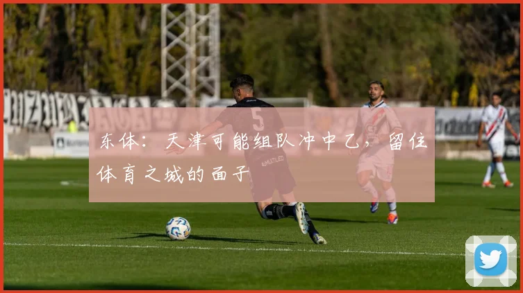东体：天津可能组队冲中乙，留住体育之城的面子
