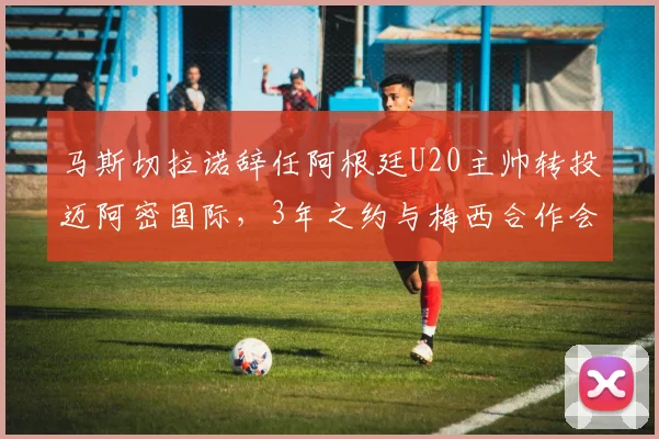 马斯切拉诺辞任阿根廷U20主帅转投迈阿密国际，3年之约与梅西合作会怎样？
