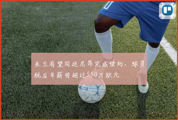米兰有望同迈尼昂完成续约，球员税后年薪将超过550万欧元