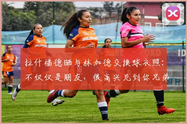 拉什福德晒与林加德交换球衣照：不仅仅是朋友，很高兴见到你兄弟