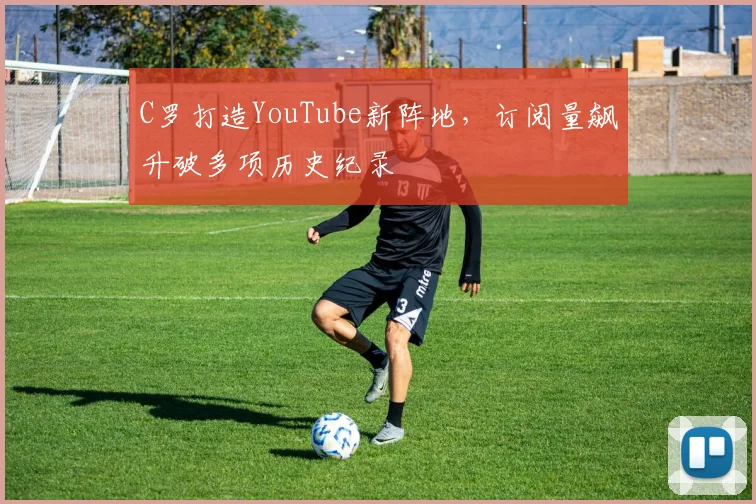 C罗打造YouTube新阵地，订阅量飙升破多项历史纪录