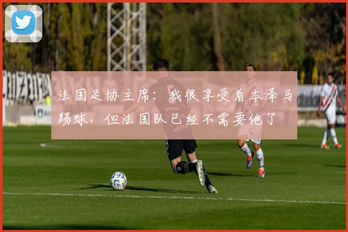 法国足协主席：我很享受看本泽马踢球，但法国队已经不需要他了