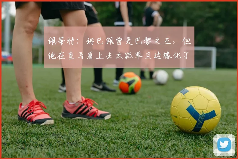佩蒂特：姆巴佩曾是巴黎之王，但他在皇马看上去太孤单且边缘化了