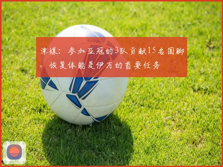 津媒：参加亚冠的3队贡献15名国脚，恢复体能是伊万的首要任务