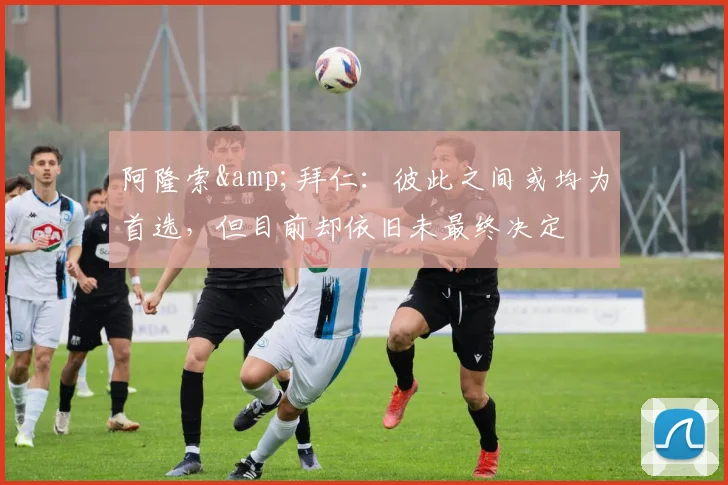 阿隆索&拜仁：彼此之间或均为首选，但目前却依旧未最终决定