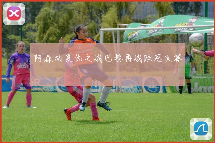 阿森纳复仇之战巴黎再战欧冠决赛