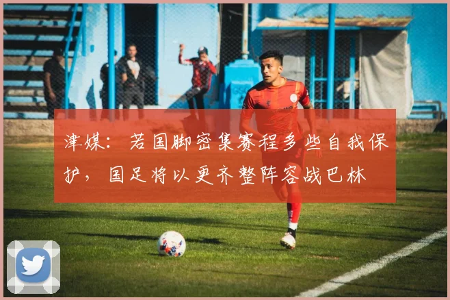 津媒：若国脚密集赛程多些自我保护，国足将以更齐整阵容战巴林