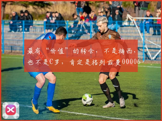 最有“价值”的转会，不是梅西，也不是C罗，肯定是格列兹曼0000644