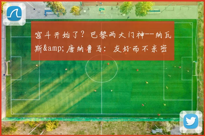 宫斗开始了？巴黎两大门神--纳瓦斯&唐纳鲁马：友好而不亲密