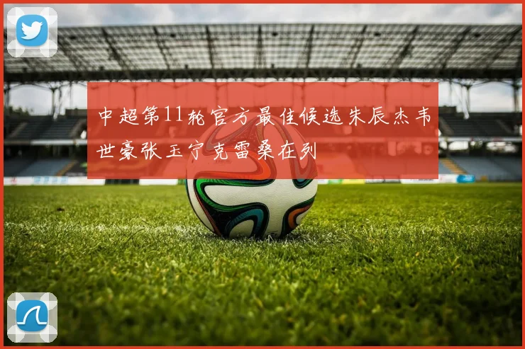 中超第11轮官方最佳候选朱辰杰韦世豪张玉宁克雷桑在列