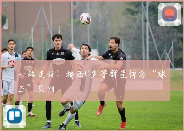 一路走好！梅西C罗等群星悼念“球王”贝利