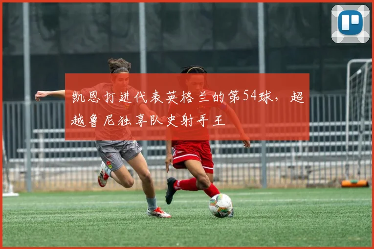 凯恩打进代表英格兰的第54球，超越鲁尼独享队史射手王