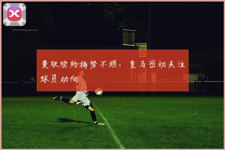 曼联续约梅努不顺，皇马密切关注球员动向