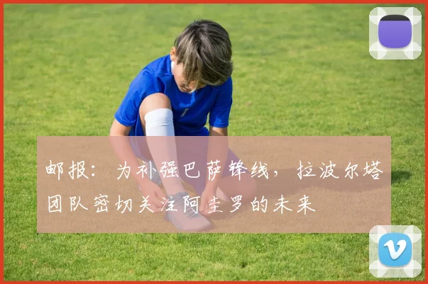 邮报：为补强巴萨锋线，拉波尔塔团队密切关注阿圭罗的未来