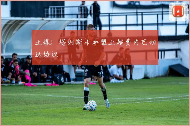 土媒：塔利斯卡加盟土超费内巴切达协议